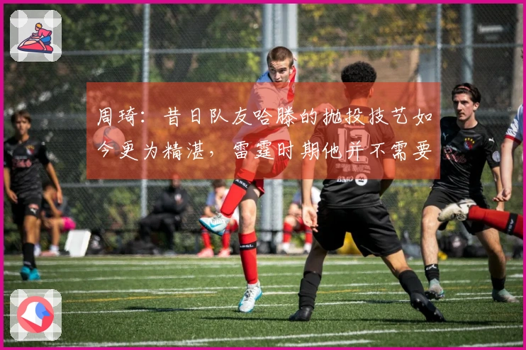 周琦：昔日队友哈滕的抛投技艺如今更为精湛，雷霆时期他并不需要承担太重的责任