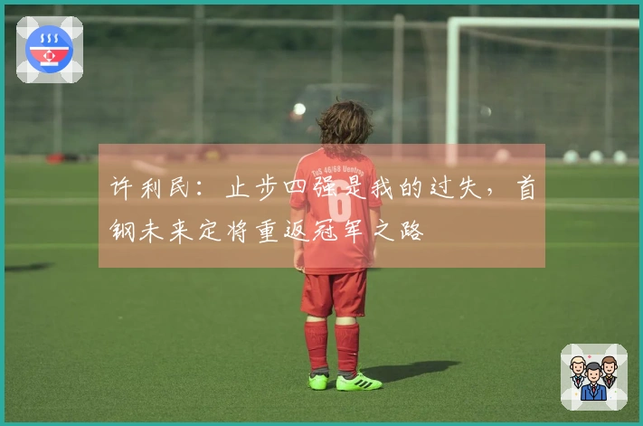 许利民：止步四强是我的过失，首钢未来定将重返冠军之路